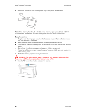 Page 50Xerox® DocuMate® 5445/5460 Maintenance
42User Guide
• Use scissors to open the roller cleaning paper bag, cutting across the dotted line.
Note: When cleaning the rollers, do not rub the roller cleaning paper vigorously back and forth 
across the roller, this will shred the roller cleaning paper and leave debris in the scanner.
Safety Precautions
• Keep the roller cleaning paper away from fire, heaters or any open flame or heat source as 
any form of alcohol is flammable.
• Wear protective gloves as the...