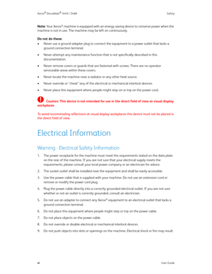 Page 6Xerox® DocuMate® 5445 / 5460 Safety
viUser Guide
Note: Yo u r  X e r o x® machine is equipped with an energy saving device to conserve power when the 
machine is not in use. The machine may be left on continuously.
Do not do these:
• Never use a ground adapter plug to connect the equipment to a power outlet that lacks a 
ground connection terminal.
• Never attempt any maintenance function that is not specifically described in this 
documentation.
• Never remove covers or guards that are fastened with...