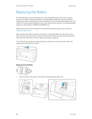 Page 52Xerox® DocuMate® 5445/5460 Maintenance
44User Guide
Replacing the Rollers
The roller will wear out and is designed to be a user-replaceable part. A worn roller can cause 
documents to feed in skewed at an angle, or multiple pages to feed at the same time. Before 
replacing the roller you should clean it as excessive dust on the roller will make it appear worn and 
smooth. You cannot properly diagnose a worn roller until you have cleaned it. You should generally 
replace the roller between 160,000 and...