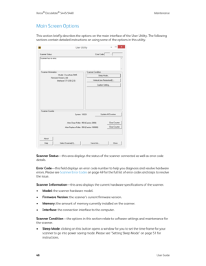 Page 56Xerox® DocuMate® 5445/5460 Maintenance
48User Guide
Main Screen Options
This section briefly describes the options on the main interface of the User Utility. The following 
sections contain detailed instructions on using some of the options in this utility.
Scanner Status—this area displays the status of the scanner connected as well as error code 
details.
Error Code—this field displays an error code number to help you diagnosis and resolve hardware 
errors. Please see Scanner Error Codes on page 49 for...