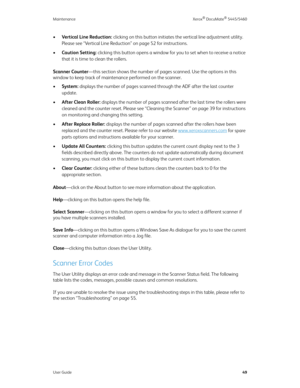 Page 57Maintenance Xerox® DocuMate® 5445/5460
User Guide49
•Vertical Line Reduction: clicking on this button initiates the vertical line adjustment utility. 
Please see “Vertical Line Reduction” on page 52 for instructions.
•Caution Setting: clicking this button opens a window for you to set when to receive a notice 
that it is time to clean the rollers.
Scanner Counter—this section shows the number of pages scanned. Use the options in this 
window to keep track of maintenance performed on the scanner.
•System:...