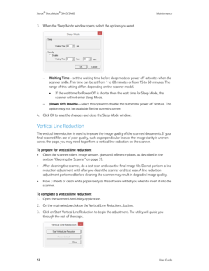 Page 60Xerox® DocuMate® 5445/5460 Maintenance
52User Guide
3. When the Sleep Mode window opens, select the options you want.
–Waiting Time—set the waiting time before sleep mode or power off activates when the 
scanner is idle. This time can be set from 1 to 60 minutes or from 15 to 60 minutes. The 
range of this setting differs depending on the scanner model.
• If the wait time for Power Off is shorter than the wait time for Sleep Mode, the 
scanner will not enter Sleep Mode. 
–(Power Off) Disable—select this...