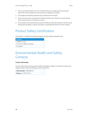 Page 8Xerox® DocuMate® 5445 / 5460 Safety
viiiUser Guide
3. Do not use aerosol cleaners. The use of cleaners that are not approved may cause poor 
performance of the equipment, and could cause a dangerous condition.
4. Use supplies and cleaning materials only as directed in this manual. 
5. Do not remove covers or guards that are fastened with screws. There are no parts behind 
these covers that you can maintain or service. 
6. Do not perform any maintenance procedures unless you have been trained to do them...