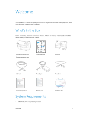 Page 9User Guide1
Welcome
Yo u r  n e w  X e r o x® scanner can quickly scan stacks of single-sided or double-sided pages and place 
their electronic images on your computer.
What’s in the Box
Before proceeding, check the contents of the box. If items are missing or damaged, contact the 
dealer where you purchased the scanner.
System Requirements
• Intel Pentium 4 or equivalent processor
Xerox® DocuMate® 5445
or
Xerox® DocuMate® 5460Quick Install Guide Input Tray
USB Cable Power Supply Power Cord
Technical...