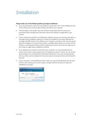Page 17User Guide9
Installation
Please make sure of the following before you begin installation:
• If you are prompted to reboot during installation, please select "No". Finish installing the rest 
of the software, then close all open windows and reboot your computer. 
• The information in this guide may cover software not provided with the scanner you 
purchased. Please disregard any information about the software not applicable to your 
scanner.
• If your computer has AntiVirus or AntiSpyware software...