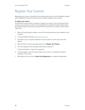 Page 26Xerox® DocuMate® 5540 Installation
18User Guide
Register Your Scanner
Registering your scanner is important as it provides you with access to our free telephone support 
service. Registration also gives you free access to software updates for your scanner. 
To register your scanner:
You will need an active internet connection to register your scanner. If you do not have internet 
access you can contact our customer service department to register the scanner. Please refer to 
the Technical Support Card,...