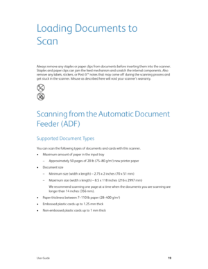 Page 27User Guide19
Loading Documents to 
Scan
Always remove any staples or paper clips from documents before inserting them into the scanner. 
Staples and paper clips can jam the feed mechanism and scratch the internal components. Also 
remove any labels, stickers, or Post-It™ notes that may come off during the scanning process and 
get stuck in the scanner. Misuse as described here will void your scanner’s warranty. 
Scanning from the Automatic Document 
Feeder (ADF)
Supported Document Types
You can scan the...