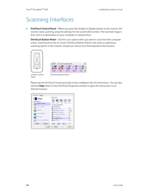 Page 32Xerox® DocuMate® 5540 Loading Documents to Scan
24User Guide
Scanning Interfaces
•OneTouch Control Panel—When you press the Simplex or Duplex button on the scanner, the 
scanner starts scanning using the settings for the current LED number. The scanned image is 
then sent to a destination on your computer or network drive. 
OneTouch Button Panel—Use this scan option when you want to scan from the computer 
screen. Scanning from the on-screen OneTouch Button Panel is the same as selecting a 
scanning...