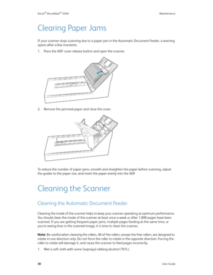 Page 38Xerox® DocuMate® 5540 Maintenance
30User Guide
Clearing Paper Jams
If your scanner stops scanning due to a paper jam in the Automatic Document Feeder, a warning 
opens after a few moments.
1. Press the ADF cover release button and open the scanner.
2. Remove the jammed paper and close the cover.
To reduce the number of paper jams, smooth and straighten the paper before scanning, adjust 
the guides to the paper size, and insert the paper evenly into the ADF
Cleaning the Scanner
Cleaning the Automatic...