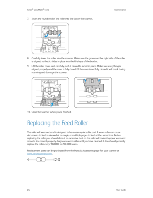 Page 42Xerox® DocuMate® 5540 Maintenance
34User Guide
7. Insert the round end of the roller into the slot in the scanner.
8. Carefully lower the roller into the scanner. Make sure the groove on the right side of the roller 
is aligned so that it slides in place into the U-shape of the bracket.
9. Lift the roller cover and carefully push it closed to lock it in place. Make sure everything is 
aligned properly and the cover is fully closed. If the cover is not fully closed it will break during 
scanning and...