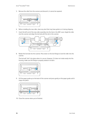 Page 44Xerox® DocuMate® 5540 Maintenance
36User Guide
5. Remove the roller from the scanner and discard it, it cannot be repaired.
6. Before installing the new roller, clean any dust that may have gotten on it during shipping. 
7. Insert the left end of the new roller assembly into the hole in the ADF cover. Angle the roller 
into the scanner and align the lock tab with the slot in the scanner.
8. Rotate the lock tab into the scanner. Press down on the lock flange to lock the roller into the 
scanner.
The lock...