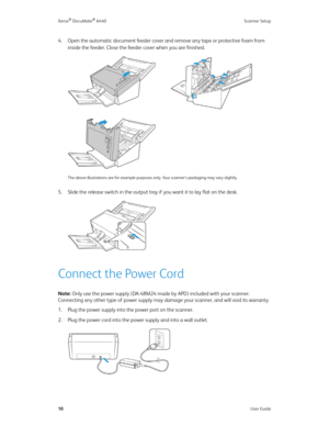 Page 15Xerox® DocuMate® 6440 Scanner Setup
10User Guide
4. Open the automatic document feeder cover and remove any tape or protective foam from 
inside the feeder. Close the feeder cover when you are finished.
The above illustrations are for example purposes only. Your scanner’s packaging may vary slightly.
5. Slide the release switch in the output tray if you want it to lay flat on the desk. 
Connect the Power Cord
Note: Only use the power supply (DA-48M24 made by APD) included with your scanner. 
Connecting...