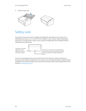 Page 17Xerox® DocuMate® 6440 Scanner Setup
12User Guide
5. Close the input tray.
Safety Lock
Your scanner may have a slot for installing a Kensington® style safety lock. This slot can be 
identified by the lock icon. It is to the left of the USB port on the scanner. When following the 
instructions in this document, make sure you connect the USB cable into the USB port which is 
identified by the USB symbol. 
A lock is not provided with the scanner and this document does not contain instructions on 
purchasing...