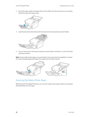 Page 31Xerox® DocuMate® 6440 Loading Documents to Scan
26User Guide
2. Flip up the paper guides and adjust them to the width of the documents you are scanning. 
Extend the input and output trays.
3. Load the documents fa c e  d o w n with their tops into the Automatic Document Feeder. 
4. You can now scan the documents using the scanner buttons, OneTouch, or one of the other 
scanning interfaces.
Note: Occasionally the last page in a scanned batch may not be ejected completely. To resolve 
this, raise the...