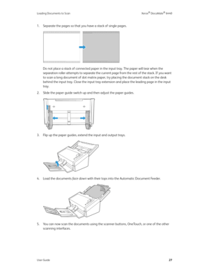 Page 32Loading Documents to Scan Xerox® DocuMate® 6440
User Guide27
1. Separate the pages so that you have a stack of single pages.
Do not place a stack of connected paper in the input tray. The paper will tear when the 
separation roller attempts to separate the current page from the rest of the stack. If you want 
to scan a long document of dot matrix paper, try placing the document stack on the desk 
behind the input tray. Close the input tray extension and place the leading page in the input 
tray. 
2....