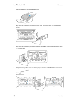 Page 41Xerox® DocuMate® 6440 Maintenance
36User Guide
2. Open the Automatic Document Feeder cover.
3. Wipe clean the rollers and glass in the scanner body. Rotate the rollers to clean the entire 
surface.
4. Wipe clean the rollers and glass in the underside of the ADF door. Rotate the rollers to clean 
the entire surface.
5. Using a clean, dry cotton swab, brush away any dust on the double feed detection sensors. 