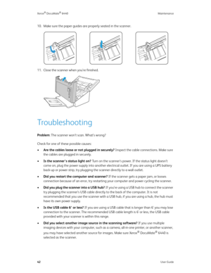 Page 47Xerox® DocuMate® 6440 Maintenance
42User Guide
10. Make sure the paper guides are properly seated in the scanner.
11. Close the scanner when you’re finished.
Troubleshooting
Problem: The scanner won’t scan. What’s wrong? 
Check for one of these possible causes:
•Are the cables loose or not plugged in securely? Inspect the cable connections. Make sure 
the cables are plugged in securely.
•Is the scanner’s status light on? Turn on the scanner’s power. If the status light doesn’t 
come on, plug the power...