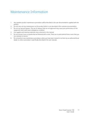 Page 11Xerox Travel Scanner 150
User’s Guide11
Maintenance Information
1. Any operator product maintenance procedures will be described in the user documentation supplied with the 
product. 
2. Do not carry out any maintenance on this product which is not described in the customer documentation.
3. Do not use aerosol cleaners. The use of cleaners that are not approved may cause poor performance of the 
equipment, and could cause a dangerous condition.
4. Use supplies and cleaning materials only as directed in...