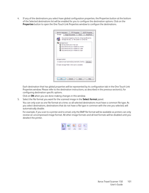 Page 101Xerox Travel Scanner 150
User’s Guide101 4. If any of the destinations you select have global configuration properties, the Properties button at the bottom 
of the Selected destinations list will be enabled for you to configure the destination options. Click on the 
Properties button to open the One Touch Link Properties window to configure the destinations.
Each destination that has global properties will be represented by its configuration tab in the One Touch Link 
Properties window. Please refer to...