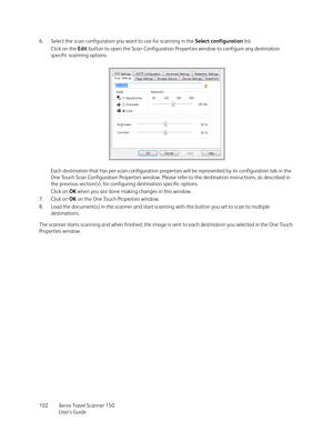 Page 102Xerox Travel Scanner 150
User’s Guide 102 6. Select the scan configuration you want to use for scanning in the Select configuration list.
Click on the Edit button to open the Scan Configuration Properties window to configure any destination 
specific scanning options. 
Each destination that has per-scan configuration properties will be represented by its configuration tab in the 
One Touch Scan Configuration Properties window. Please refer to the destination instructions, as described in 
the previous...