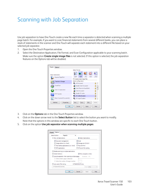 Page 103Xerox Travel Scanner 150
User’s Guide103
Scanning with Job Separation
Use job separation to have One Touch create a new file each time a separator is detected when scanning a multiple 
page batch. For example, if you want to scan financial statements from several different banks, you can place a 
stack of statements in the scanner and One Touch will separate each statement into a different file based on your 
selected job separator.
1. Open the One Touch Properties window.
2. Select the Destination...