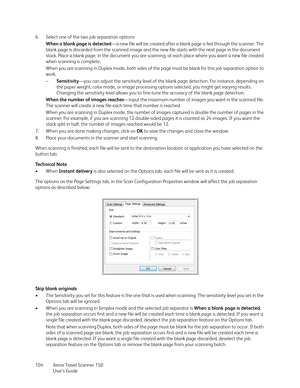 Page 104Xerox Travel Scanner 150
User’s Guide 104 6. Select one of the two job separation options:
When a blank page is detected—a new file will be created after a blank page is fed through the scanner. The 
blank page is discarded from the scanned image and the new file starts with the next page in the document 
stack. Place a blank page, in the document you are scanning, at each place where you want a new file created 
when scanning is complete.
When you are scanning in Duplex mode, both sides of the page must...