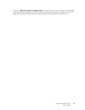 Page 105Xerox Travel Scanner 150
User’s Guide105 •If you select When the number of images reaches, and input a number in the control box, any blank pages 
will be discarded first, and then the number of images scanned will be counted. For example, if you scan 12 
pages and 3 are blank, the total number of images counted for the job separation will be 9 not 12. 