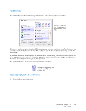 Page 107Xerox Travel Scanner 150
User’s Guide107
Text Formats
You select the text format option by clicking on the text icon on the One Touch Properties window. 
Selecting the text format option also selects OCR processing as an automatic step for scanning. Therefore, when you 
scan a document with the text format selected, the text portions of the document are automatically converted to 
editable text.
As you select Destination Applications that are text applications, the text format icon changes to match the...