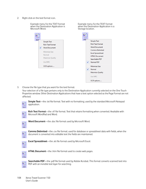 Page 108Xerox Travel Scanner 150
User’s Guide 108 2. Right-click on the text format icon. 
3. Choose the file type that you want for the text format.
Your selection of a file type pertains only to the Destination Application currently selected on the One Touch 
Properties window. Other Destination Applications that have a text option selected as the Page Format are not 
affected.
Simple Text—the .txt file format. Text with no formatting; used by the standard Microsoft Notepad 
application.
Rich Text Format—the...