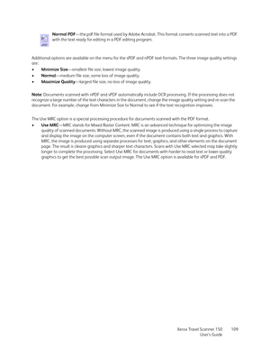 Page 109Xerox Travel Scanner 150
User’s Guide109 Additional options are available on the menu for the sPDF and nPDF text formats. The three image quality settings 
are: 
•Minimize Size—smallest file size, lowest image quality.
•Normal—medium file size, some loss of image quality.
•Maximize Quality—largest file size, no loss of image quality.
The Use MRC option is a special processing procedure for documents scanned with the PDF format.
•Use MRC—MRC stands for Mixed Raster Content. MRC is an advanced technique...
