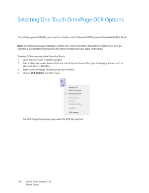 Page 110Xerox Travel Scanner 150
User’s Guide 110
Selecting One Touch OmniPage OCR Options
The software you installed for your scanner includes a set of advanced OCR options integrated with One Touch.
To select OCR options available from One Touch:
1. Open the One Touch Properties window.
2. Select a Destination Application that has one of the text format file types as the page format, such as 
Microsoft Word or WordPad.
3. Right-click on the page format icon to see the menu.
4. Choose OCR Options from the...