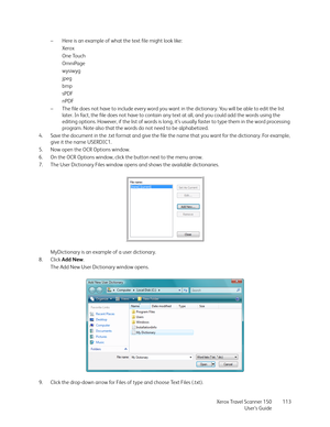 Page 113Xerox Travel Scanner 150
User’s Guide113 – Here is an example of what the text file might look like:
Xerox
One Touch
OmniPage
wysiwyg
jpeg
bmp
sPDF
nPDF
– The file does not have to include every word you want in the dictionary. You will be able to edit the list 
later. In fact, the file does not have to contain any text at all, and you could add the words using the 
editing options. However, if the list of words is long, it’s usually faster to type them in the word processing 
program. Note also that the...