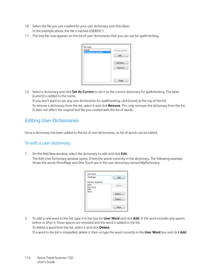 Page 114Xerox Travel Scanner 150
User’s Guide 114 10. Select the file you just created for your user dictionary and click Open.
In the example above, the file is named USERDIC1.
11. The text file now appears on the list of user dictionaries that you can use for spellchecking.
12. Select a dictionary and click Set As Current to set it as the current dictionary for spellchecking. The label 
[current] is added to the name.
If you don’t want to use any user dictionaries for spellchecking, click [none] at the top of...