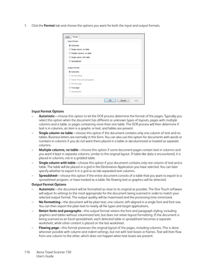 Page 116Xerox Travel Scanner 150
User’s Guide 116 1. Click the Fo r m a t tab and choose the options you want for both the input and output formats.
Input Format Options
–Automatic—choose this option to let the OCR process determine the format of the pages. Typically you 
select this option when the document has different or unknown types of layouts, pages with multiple 
columns and a table, or pages containing more than one table. The OCR process will then determine if 
text is in columns, an item is a graphic...