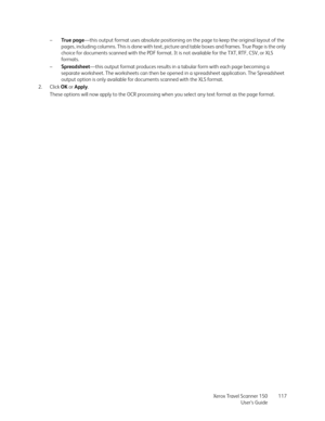 Page 117Xerox Travel Scanner 150
User’s Guide117 –True page—this output format uses absolute positioning on the page to keep the original layout of the 
pages, including columns. This is done with text, picture and table boxes and frames. True Page is the only 
choice for documents scanned with the PDF format. It is not available for the TXT, RTF, CSV, or XLS 
fo r m a t s .
–Spreadsheet—this output format produces results in a tabular form with each page becoming a 
separate worksheet. The worksheets can then...