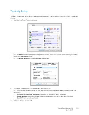 Page 119Xerox Travel Scanner 150
User’s Guide119
The Acuity Settings
You select the Visioneer Acuity settings when creating or editing a scan configuration on the One Touch Properties 
window. 
1. Open the One Touch Properties window.
2. Click the New button to create a new configuration, or select one of your custom configurations you created 
earlier and click the Edit button.
3. Click the Acuity Settings tab to see the new Acuity settings.
4. Choose the Visioneer Acuity options for the scan configuration.
5....