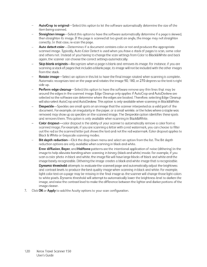 Page 120Xerox Travel Scanner 150
User’s Guide 120–AutoCrop to original—Select this option to let the software automatically determine the size of the 
item being scanned.
–Straighten image—Select this option to have the software automatically determine if a page is skewed, 
then straighten its image. If the page is scanned at too great an angle, the image may not straighten 
correctly. In that case, re-scan the page.
–Auto detect color—Determines if a document contains color or not and produces the appropriate...