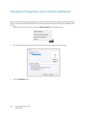 Page 122Xerox Travel Scanner 150
User’s Guide 122
Hardware Properties and Interface Behavior
You can use the scanner’s properties page to keep track of scanner maintenance, change some of the hardware 
options, configure the scanner interface behavior, and adjust application options that may be available for your 
scanner.
1. Right-click on the One Touch icon and choose Show Hardware from the pop-up menu.
2. The Hardware Properties dialog box opens and shows information about your Xerox scanner.
3. Click the...