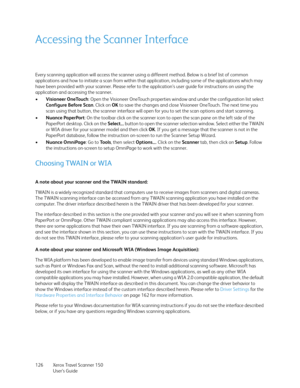 Page 126Xerox Travel Scanner 150
User’s Guide 126
Accessing the Scanner Interface
Every scanning application will access the scanner using a different method. Below is a brief list of common 
applications and how to initiate a scan from within that application, including some of the applications which may 
have been provided with your scanner. Please refer to the application’s user guide for instructions on using the 
application and accessing the scanner.
•Visioneer OneTouch: Open the Visioneer OneTouch...