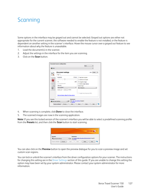 Page 127Xerox Travel Scanner 150
User’s Guide127
Scanning
Some options in the interface may be grayed out and cannot be selected. Grayed out options are either not 
appropriate for the current scanner, the software needed to enable the feature is not installed, or the feature is 
dependent on another setting in the scanner's interface. Hover the mouse cursor over a grayed out feature to see 
information about why the feature is unavailable.
1. Load the document(s) in the scanner.
2. Adjust the settings in...