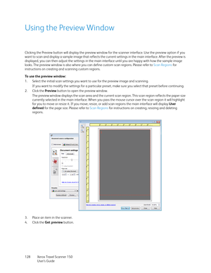 Page 128Xerox Travel Scanner 150
User’s Guide 128
Using the Preview Window
Clicking the Preview button will display the preview window for the scanner interface. Use the preview option if you 
want to scan and display a sample image that reflects the current settings in the main interface. After the preview is 
displayed, you can then adjust the settings in the main interface until you are happy with how the sample image 
looks. The preview window is also where you can define custom scan regions. Please refer to...