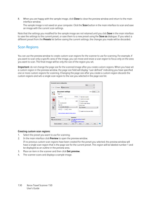 Page 130Xerox Travel Scanner 150
User’s Guide 130 8. When you are happy with the sample image, click Close to close the preview window and return to the main 
interface window.
The sample image is not saved on your computer. Click the Scan button in the main interface to scan and save 
an image with the current scan settings.
Note that the settings you modified for the sample image are not retained until you click Save in the main interface 
to save the settings to the current preset, or save them to a new...