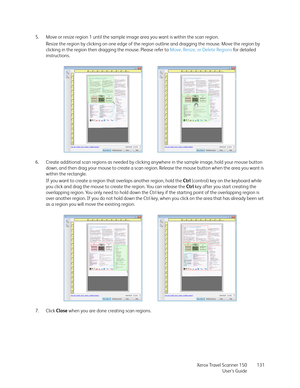 Page 131Xerox Travel Scanner 150
User’s Guide131 5. Move or resize region 1 until the sample image area you want is within the scan region. 
Resize the region by clicking on one edge of the region outline and dragging the mouse. Move the region by 
clicking in the region then dragging the mouse. Please refer to Move, Resize, or Delete Regions fo r  d e ta il e d  
instructions.
6. Create additional scan regions as needed by clicking anywhere in the sample image, hold your mouse button 
down, and then drag your...