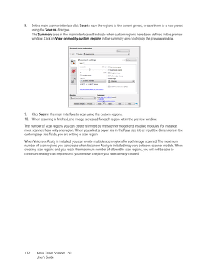 Page 132Xerox Travel Scanner 150
User’s Guide 132 8. In the main scanner interface click Save to save the regions to the current preset, or save them to a new preset 
using the Save as dialogue.
The Summary area in the main interface will indicate when custom regions have been defined in the preview 
window. Click on View or modify custom regions in the summary area to display the preview window.
9. Click Scan in the main interface to scan using the custom regions.
10. When scanning is finished, one image is...