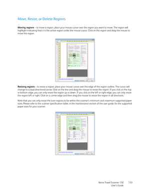 Page 133Xerox Travel Scanner 150
User’s Guide133
Move, Resize, or Delete Regions
Moving regions – to move a region, place your mouse cursor over the region you want to move. The region will 
highlight indicating that it is the active region under the mouse cursor. Click on the region and drag the mouse to 
move the region.
Resizing regions – to resize a region, place your mouse cursor over the edge of the region outline. The cursor will 
change to a dual directional arrow. Click on the line and drag the mouse to...