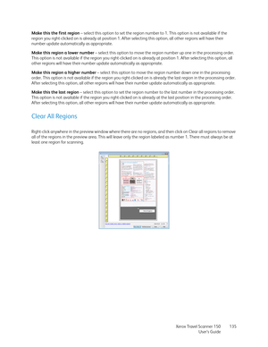 Page 135Xerox Travel Scanner 150
User’s Guide135 Make this the first region – select this option to set the region number to 1. This option is not available if the 
region you right-clicked on is already at position 1. After selecting this option, all other regions will have their 
number update automatically as appropriate. 
Make this region a lower number – select this option to move the region number up one in the processing order. 
This option is not available if the region you right-clicked on is already at...