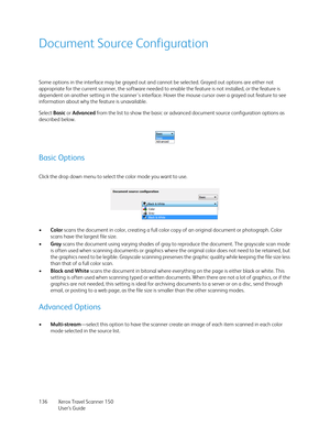 Page 136Xerox Travel Scanner 150
User’s Guide 136
Document Source Configuration
Some options in the interface may be grayed out and cannot be selected. Grayed out options are either not 
appropriate for the current scanner, the software needed to enable the feature is not installed, or the feature is 
dependent on another setting in the scanner's interface. Hover the mouse cursor over a grayed out feature to see 
information about why the feature is unavailable.
Select Basic or Advanced from the list to show...