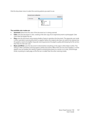 Page 137Xerox Travel Scanner 150
User’s Guide137 Click the drop down menu to select the scanning options you want to use.
The available color modes are:
•Automatic determines the color of the document as it is being scanned.
•Color scans the document in color, creating a full color copy of an original document or photograph. Color 
scans have the largest file size.
•Gray scans the document using varying shades of gray to reproduce the document. The grayscale scan mode 
is often used when scanning documents or...