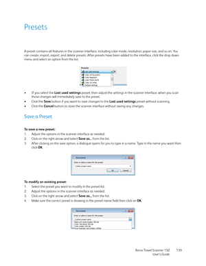 Page 139Xerox Travel Scanner 150
User’s Guide139
Presets
A preset contains all features in the scanner interface, including color mode, resolution, paper size, and so on. You 
can create, import, export, and delete presets. After presets have been added to the interface, click the drop down 
menu and select an option from the list.
•If you select the Last used settings preset, then adjust the settings in the scanner interface, when you scan 
those changes will immediately save to the preset.
•Click the Save...