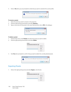 Page 140Xerox Travel Scanner 150
User’s Guide 140 5. Click on Ye s when you are prompted to verify that you want to overwrite the current profile. 
To  r e n a m e  a  p r e s e t :
1. Select the preset you want to rename in the preset list.
2. Click the right pointing arrow button and select Rename....
3. Type an new name for the preset in the name field and then click on OK in the dialogue.
To delete a preset:
1. Click the drop menu under Presets and select the preset you want to delete.
2. Click the right...